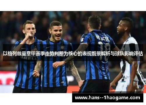 以格列兹曼意甲赛季走势判断为核心的表现前景解析与球队影响评估